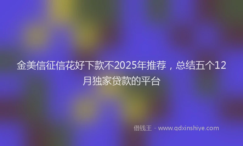 金美信征信花好下款不2025年推荐，总结五个12月独家贷款的平台