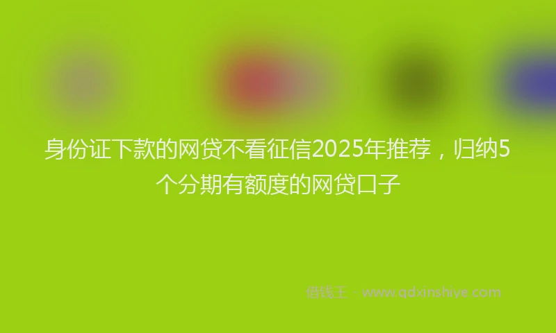身份证下款的网贷不看征信2025年推荐，归纳5个分期有额度的网贷口子