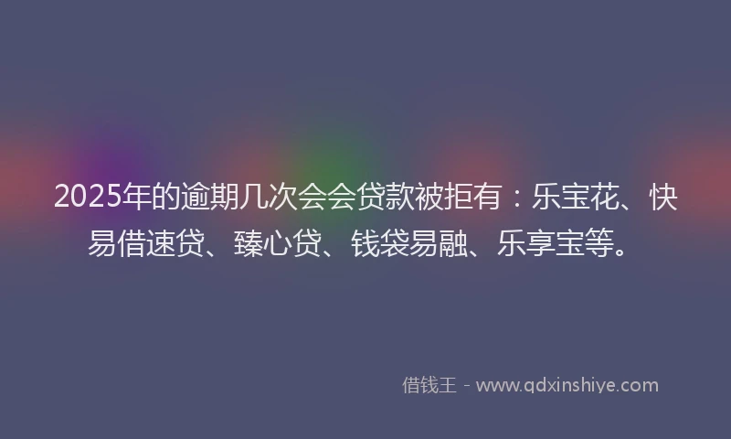2025年的逾期几次会会贷款被拒有：乐宝花、快易借速贷、臻心贷、钱袋易融、乐享宝等。
