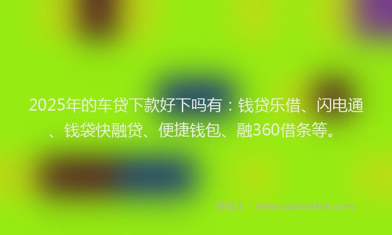 2025年的车贷下款好下吗有：钱贷乐借、闪电通、钱袋快融贷、便捷钱包、融360借条等。