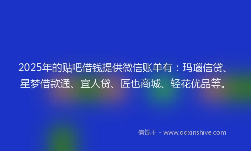 2025年的贴吧借钱提供微信账单有：玛瑙信贷、星梦借款通、宜人贷、匠也商城、轻花优品等。