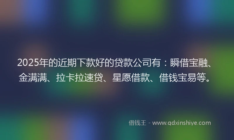 2025年的近期下款好的贷款公司有：瞬借宝融、金满满、拉卡拉速贷、星愿借款、借钱宝易等。