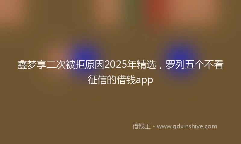 鑫梦享二次被拒原因2025年精选，罗列五个不看征信的借钱app
