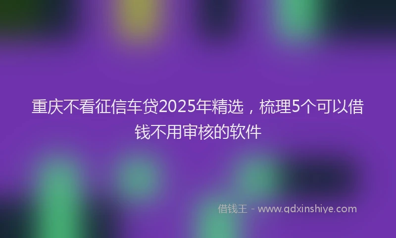重庆不看征信车贷2025年精选，梳理5个可以借钱不用审核的软件