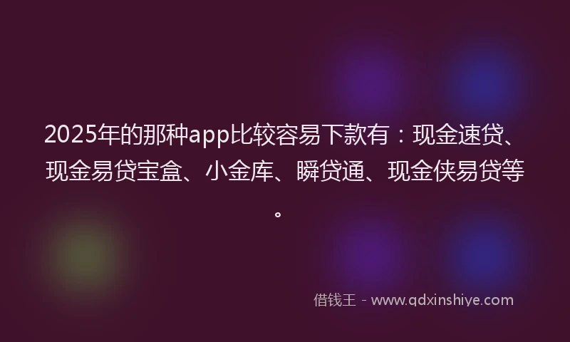 2025年的那种app比较容易下款有：现金速贷、现金易贷宝盒、小金库、瞬贷通、现金侠易贷等。