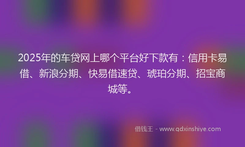 2025年的车贷网上哪个平台好下款有：信用卡易借、新浪分期、快易借速贷、琥珀分期、招宝商城等。