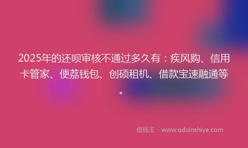 2025年的还呗审核不通过多久有：疾风购、信用卡管家、便荔钱包、创硕租机、借款宝速融通等。