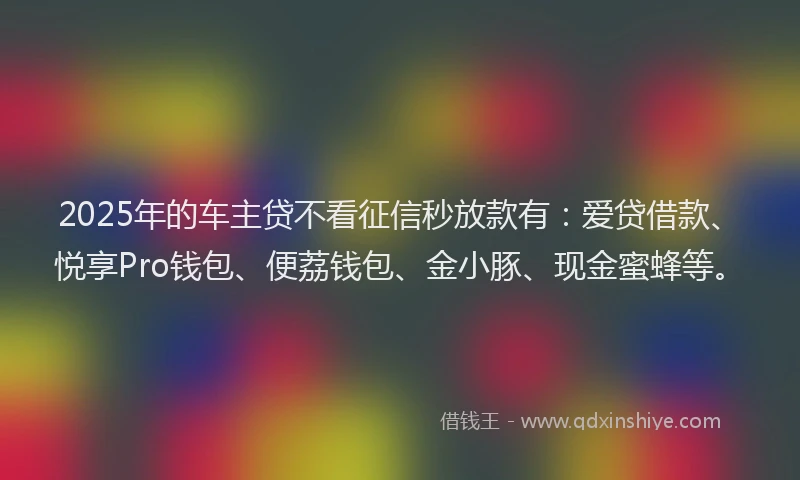 2025年的车主贷不看征信秒放款有：爱贷借款、悦享Pro钱包、便荔钱包、金小豚、现金蜜蜂等。