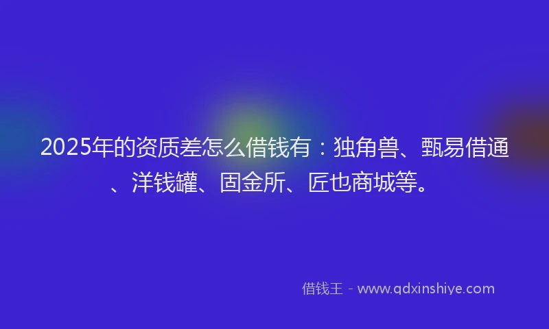 2025年的资质差怎么借钱有：独角兽、甄易借通、洋钱罐、固金所、匠也商城等。