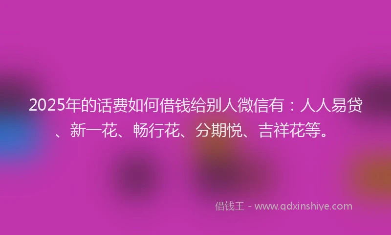 2025年的话费如何借钱给别人微信有：人人易贷、新一花、畅行花、分期悦、吉祥花等。