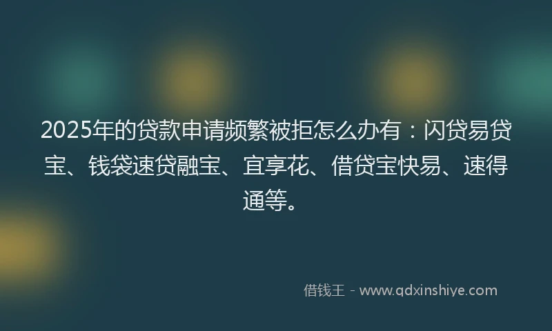 2025年的贷款申请频繁被拒怎么办有：闪贷易贷宝、钱袋速贷融宝、宜享花、借贷宝快易、速得通等。