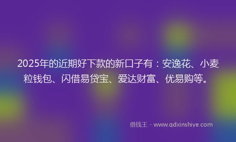2025年的近期好下款的新口子有：安逸花、小麦粒钱包、闪借易贷宝、爱达财富、优易购等。
