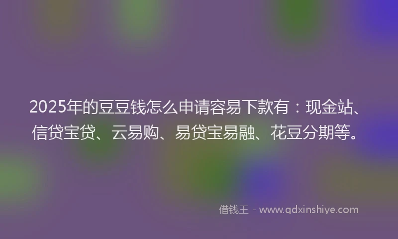 2025年的豆豆钱怎么申请容易下款有：现金站、信贷宝贷、云易购、易贷宝易融、花豆分期等。