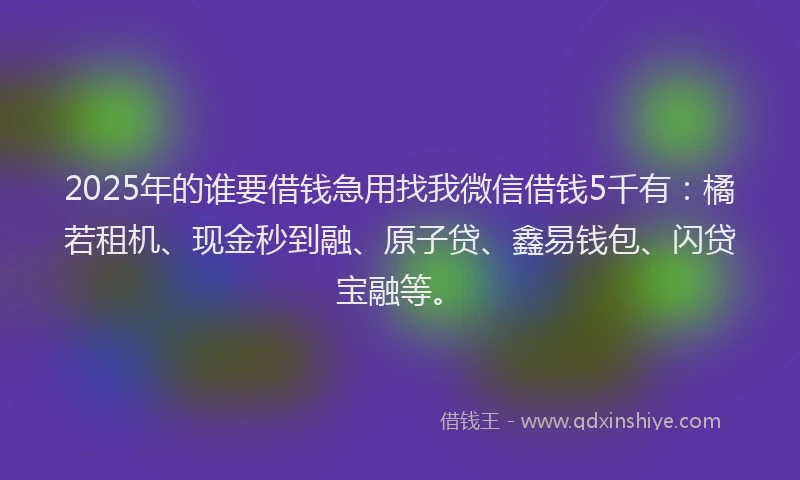 2025年的谁要借钱急用找我微信借钱5千有：橘若租机、现金秒到融、原子贷、鑫易钱包、闪贷宝融等。