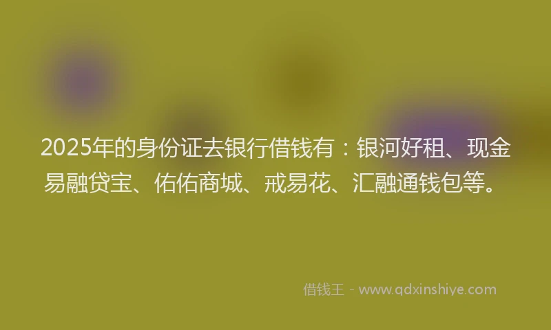 2025年的身份证去银行借钱有：银河好租、现金易融贷宝、佑佑商城、戒易花、汇融通钱包等。