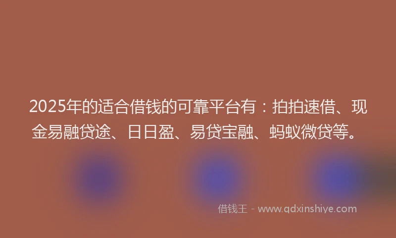 2025年的适合借钱的可靠平台有：拍拍速借、现金易融贷途、日日盈、易贷宝融、蚂蚁微贷等。