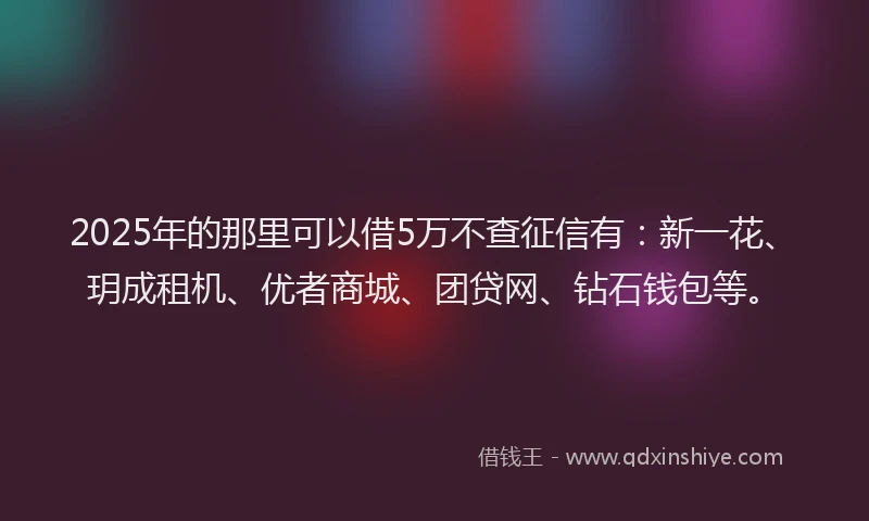 2025年的那里可以借5万不查征信有：新一花、玥成租机、优者商城、团贷网、钻石钱包等。