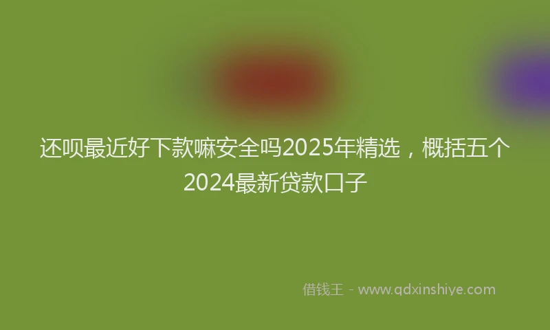 还呗最近好下款嘛安全吗2025年精选，概括五个2024最新贷款口子
