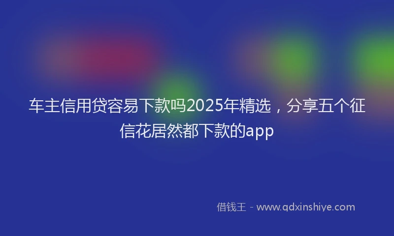 车主信用贷容易下款吗2025年精选，分享五个征信花居然都下款的app