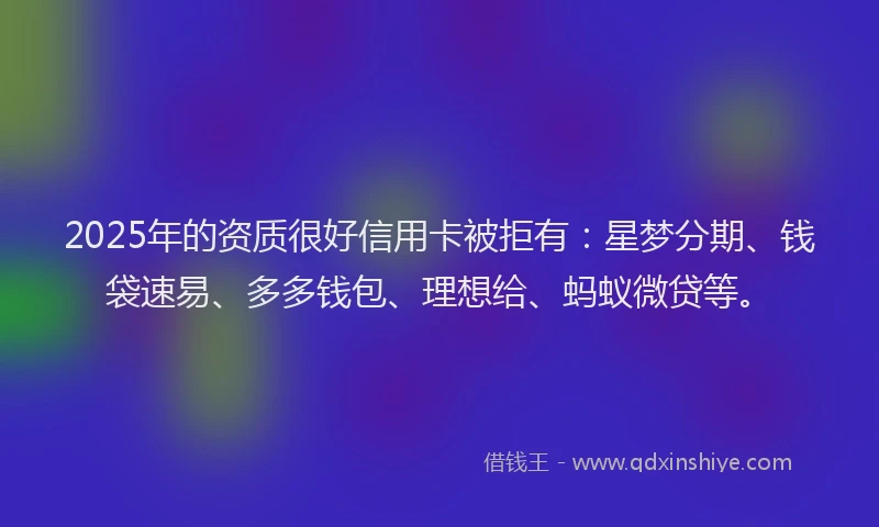 2025年的资质很好信用卡被拒有：星梦分期、钱袋速易、多多钱包、理想给、蚂蚁微贷等。