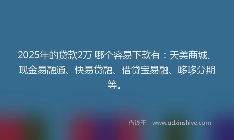 2025年的贷款2万 哪个容易下款有：天美商城、现金易融通、快易贷融、借贷宝易融、哆哆分期等。
