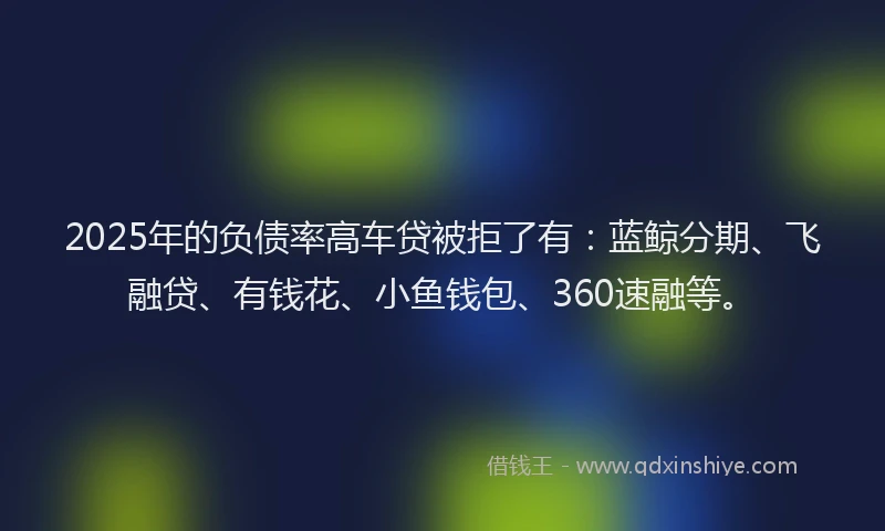 2025年的负债率高车贷被拒了有：蓝鲸分期、飞融贷、有钱花、小鱼钱包、360速融等。