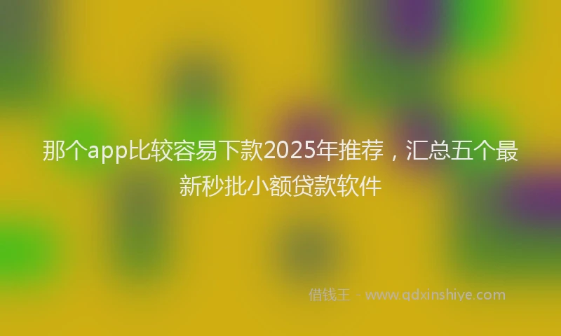 那个app比较容易下款2025年推荐，汇总五个最新秒批小额贷款软件