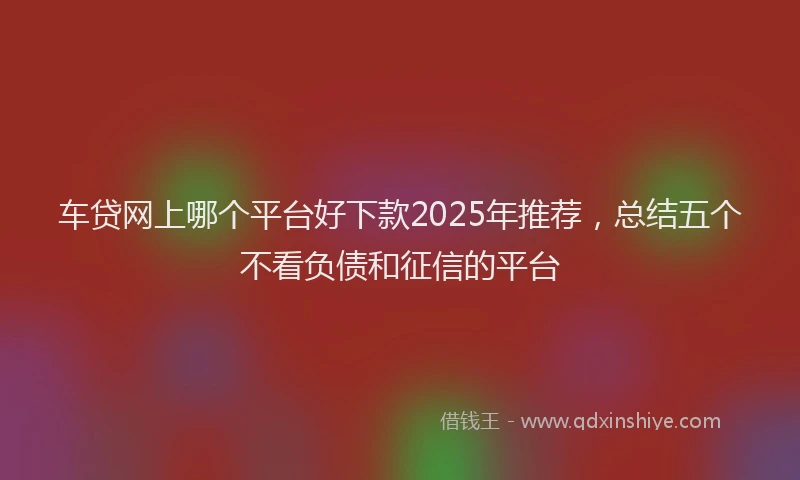 车贷网上哪个平台好下款2025年推荐，总结五个不看负债和征信的平台