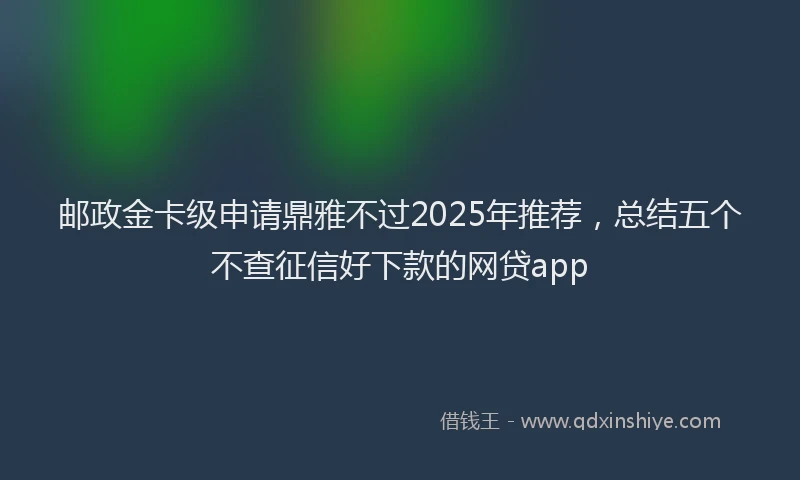 邮政金卡级申请鼎雅不过2025年推荐，总结五个不查征信好下款的网贷app