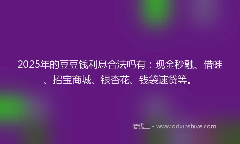 2025年的豆豆钱利息合法吗有：现金秒融、借蛙、招宝商城、银杏花、钱袋速贷等。
