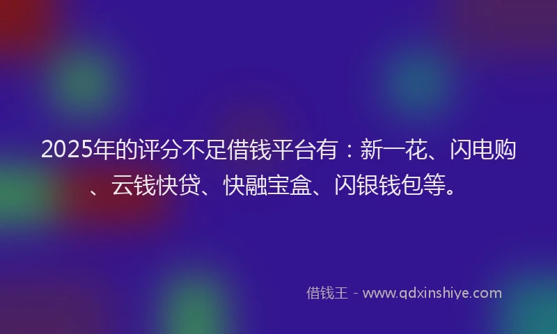 2025年的评分不足借钱平台有：新一花、闪电购、云钱快贷、快融宝盒、闪银钱包等。