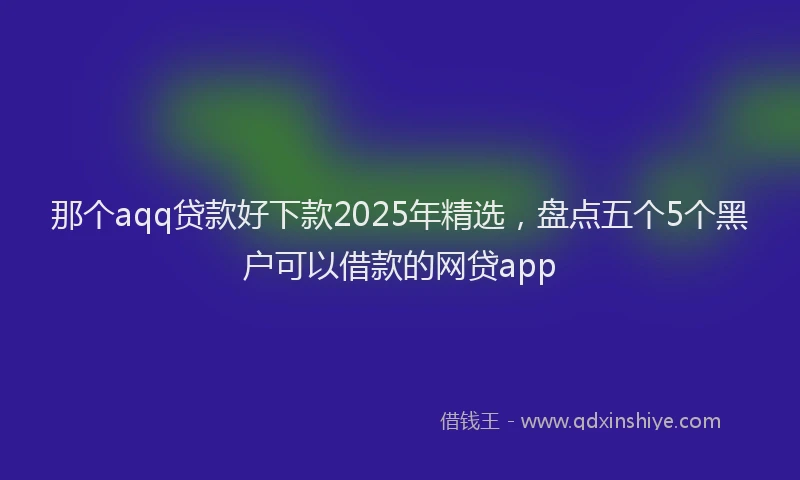 那个aqq贷款好下款2025年精选，盘点五个5个黑户可以借款的网贷app