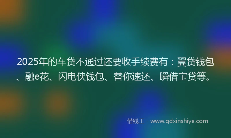 2025年的车贷不通过还要收手续费有：翼贷钱包、融e花、闪电侠钱包、替你速还、瞬借宝贷等。