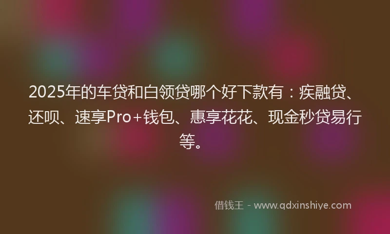 2025年的车贷和白领贷哪个好下款有：疾融贷、还呗、速享Pro+钱包、惠享花花、现金秒贷易行等。