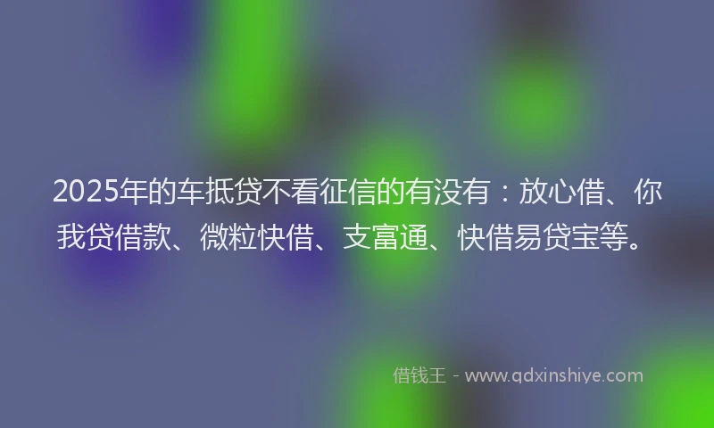 2025年的车抵贷不看征信的有没有：放心借、你我贷借款、微粒快借、支富通、快借易贷宝等。