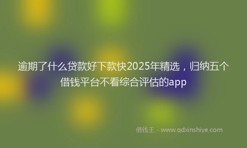 逾期了什么贷款好下款快2025年精选，归纳五个借钱平台不看综合评估的app