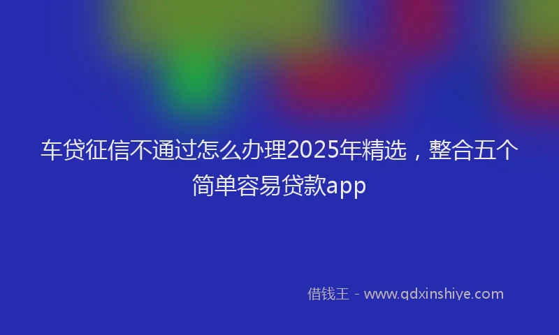 车贷征信不通过怎么办理2025年精选，整合五个简单容易贷款app