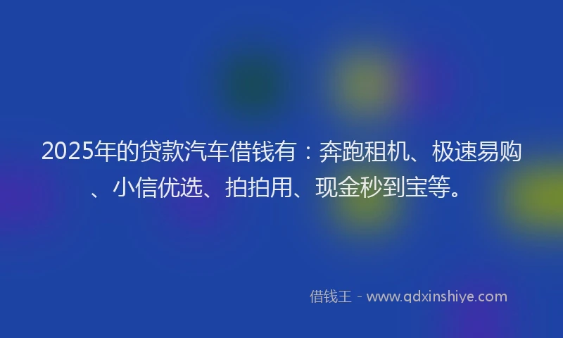2025年的贷款汽车借钱有：奔跑租机、极速易购、小信优选、拍拍用、现金秒到宝等。