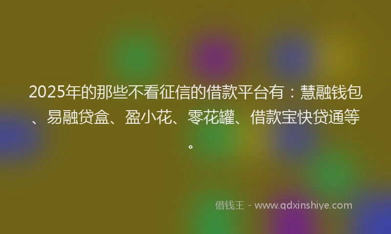 2025年的那些不看征信的借款平台有：慧融钱包、易融贷盒、盈小花、零花罐、借款宝快贷通等。