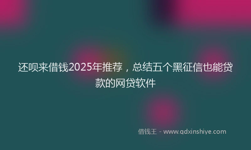 还呗来借钱2025年推荐，总结五个黑征信也能贷款的网贷软件