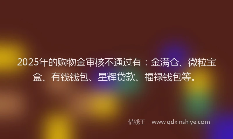 2025年的购物金审核不通过有：金满仓、微粒宝盒、有钱钱包、星辉贷款、福禄钱包等。