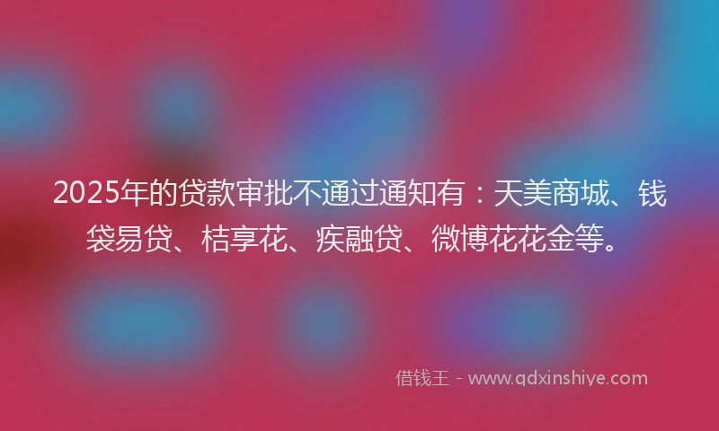 2025年的贷款审批不通过通知有：天美商城、钱袋易贷、桔享花、疾融贷、微博花花金等。