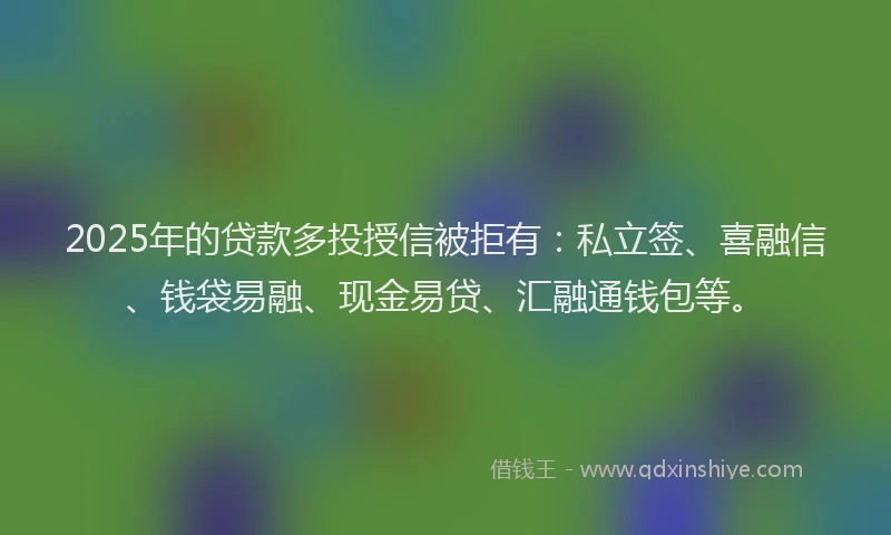 2025年的贷款多投授信被拒有：私立签、喜融信、钱袋易融、现金易贷、汇融通钱包等。