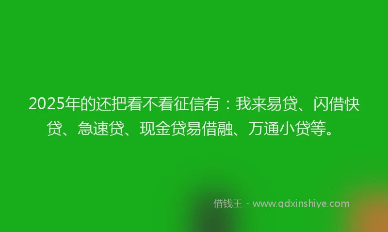2025年的还把看不看征信有：我来易贷、闪借快贷、急速贷、现金贷易借融、万通小贷等。