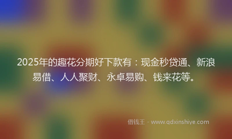 2025年的趣花分期好下款有：现金秒贷通、新浪易借、人人聚财、永卓易购、钱来花等。