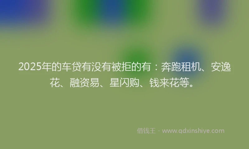 2025年的车贷有没有被拒的有：奔跑租机、安逸花、融资易、星闪购、钱来花等。