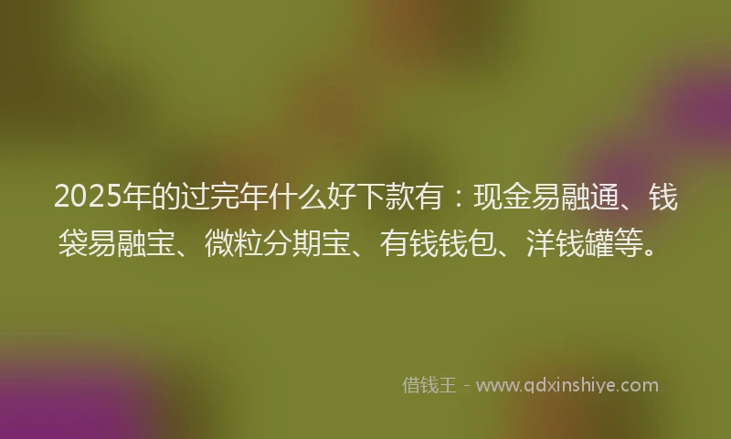 2025年的过完年什么好下款有：现金易融通、钱袋易融宝、微粒分期宝、有钱钱包、洋钱罐等。