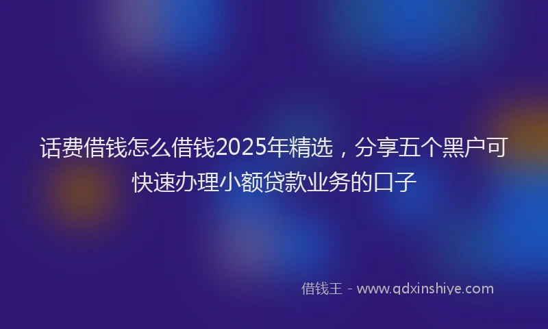 话费借钱怎么借钱2025年精选，分享五个黑户可快速办理小额贷款业务的口子