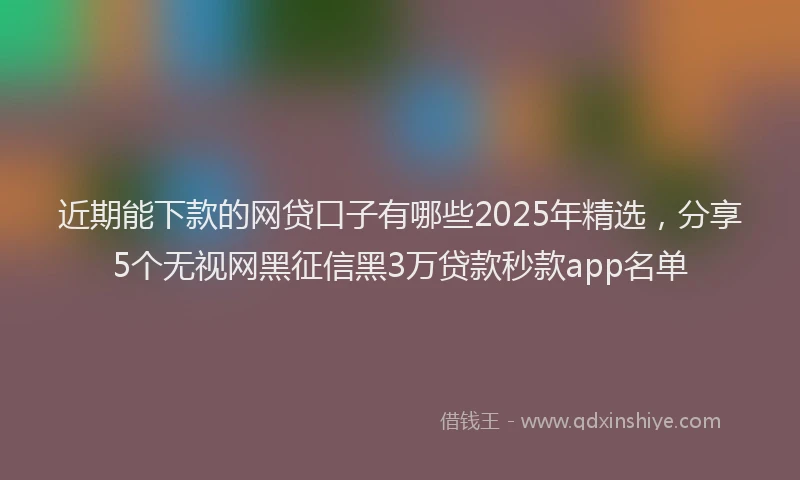 近期能下款的网贷口子有哪些2025年精选，分享5个无视网黑征信黑3万贷款秒款app名单