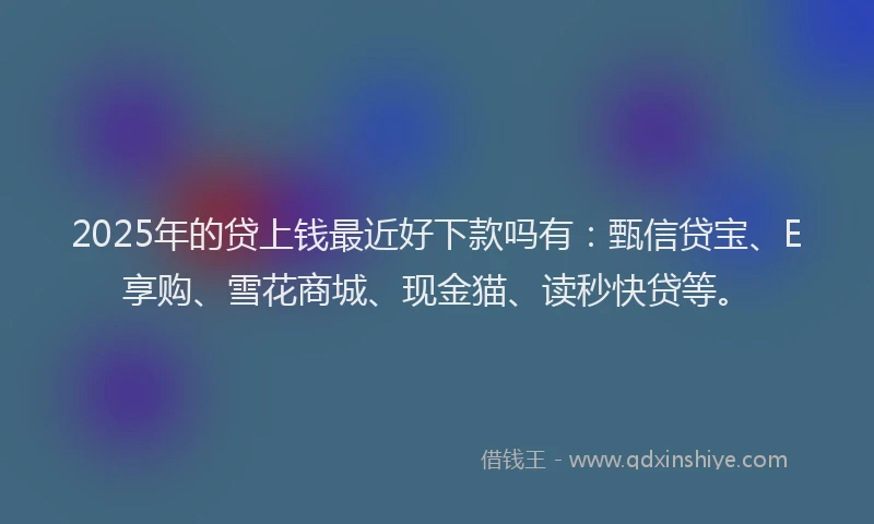 2025年的贷上钱最近好下款吗有：甄信贷宝、E享购、雪花商城、现金猫、读秒快贷等。
